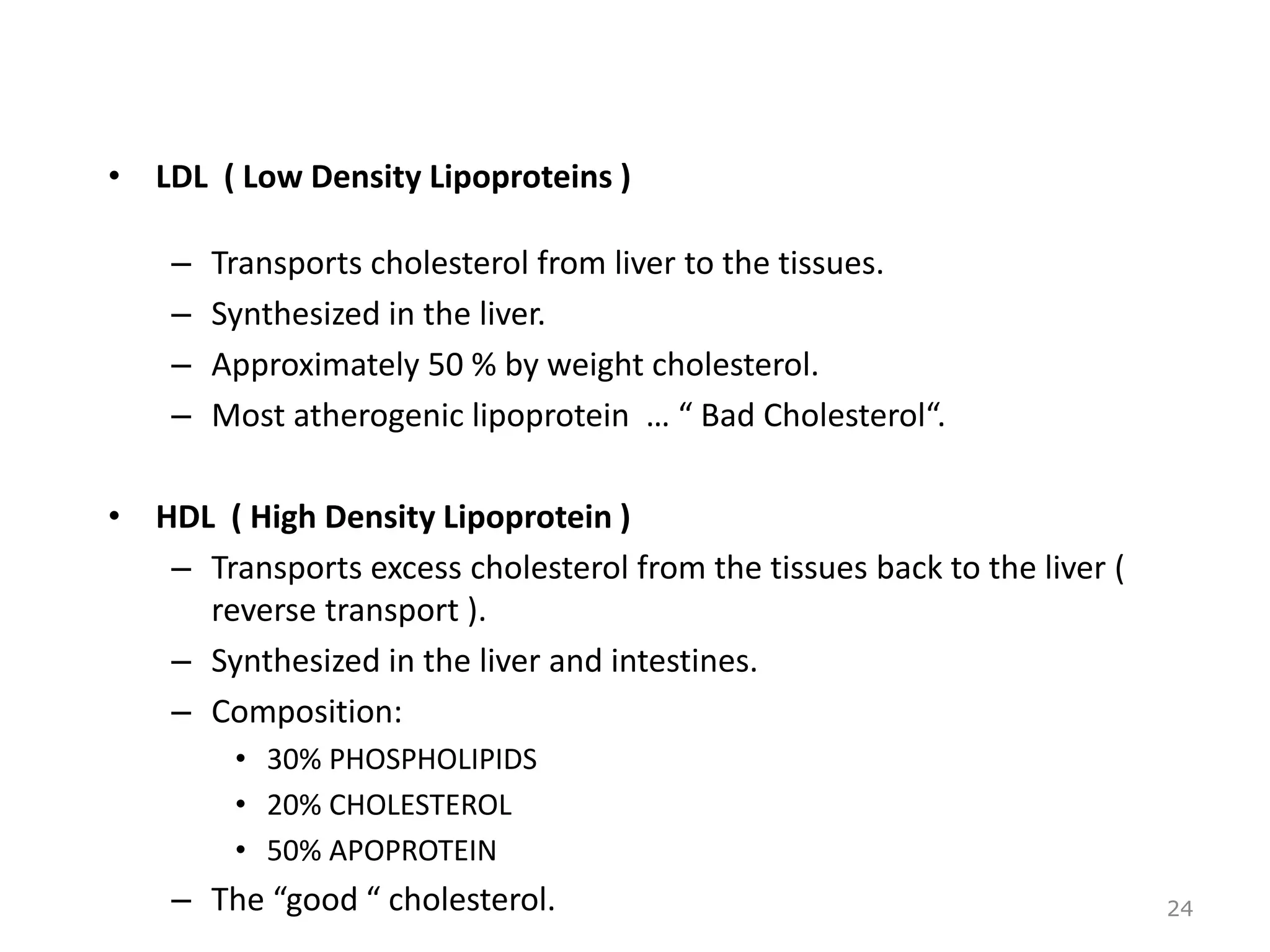 • LDL ( Low Density Lipoproteins )
– Transports cholesterol from liver to the tissues.
– Synthesized in the liver.
– Approximately 50 % by weight cholesterol.
– Most atherogenic lipoprotein … “ Bad Cholesterol“.
• HDL ( High Density Lipoprotein )
– Transports excess cholesterol from the tissues back to the liver (
reverse transport ).
– Synthesized in the liver and intestines.
– Composition:
• 30% PHOSPHOLIPIDS
• 20% CHOLESTEROL
• 50% APOPROTEIN
– The “good “ cholesterol. 24
 