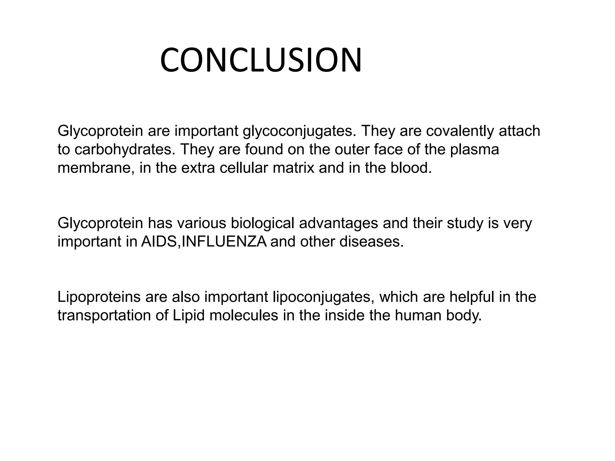 CONCLUSION
Glycoprotein are important glycoconjugates. They are covalently attach
to carbohydrates. They are found on the outer face of the plasma
membrane, in the extra cellular matrix and in the blood.
Glycoprotein has various biological advantages and their study is very
important in AIDS,INFLUENZA and other diseases.
Lipoproteins are also important lipoconjugates, which are helpful in the
transportation of Lipid molecules in the inside the human body.
 