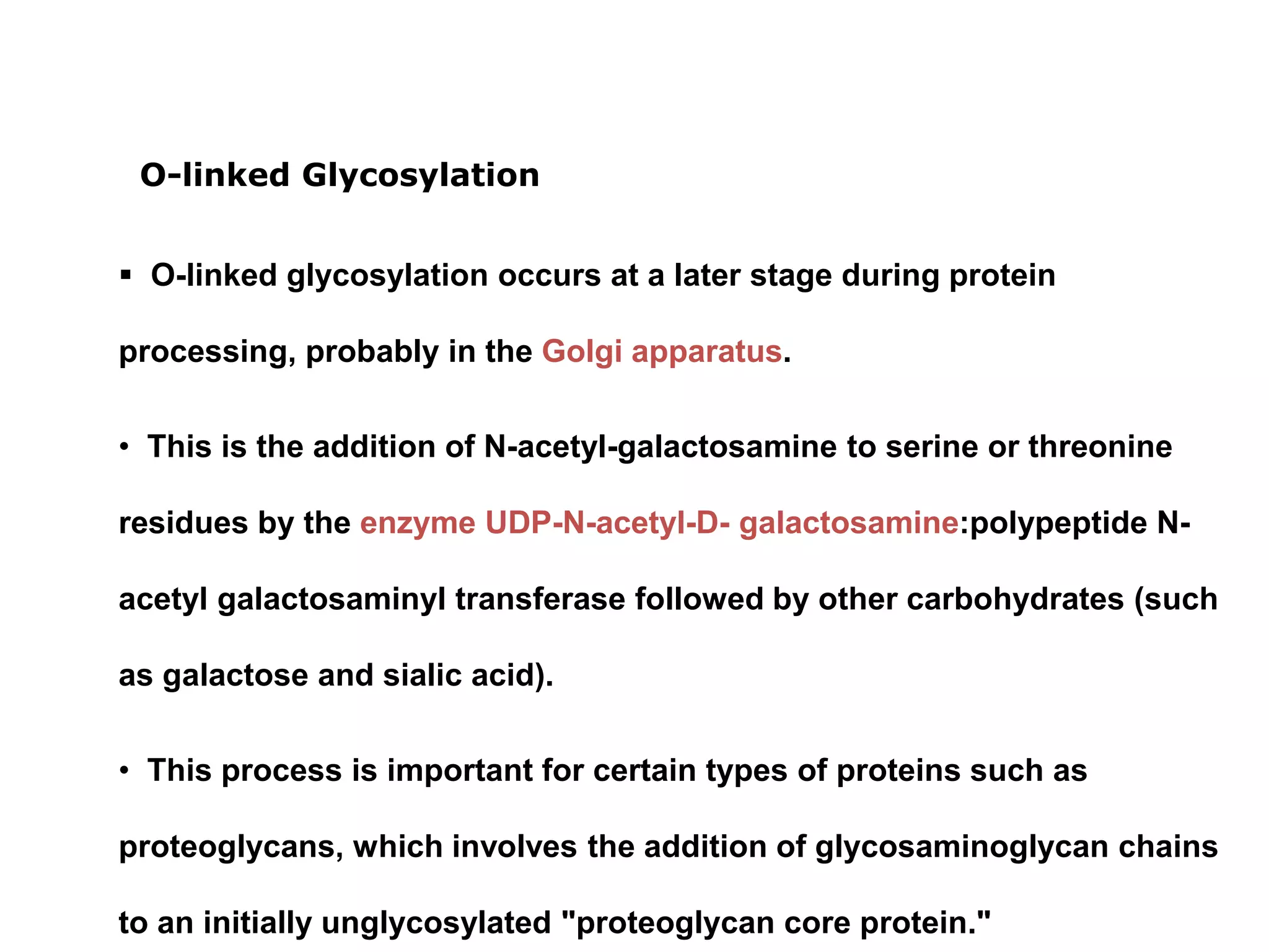  O-linked glycosylation occurs at a later stage during protein
processing, probably in the Golgi apparatus.
• This is the addition of N-acetyl-galactosamine to serine or threonine
residues by the enzyme UDP-N-acetyl-D- galactosamine:polypeptide N-
acetyl galactosaminyl transferase followed by other carbohydrates (such
as galactose and sialic acid).
• This process is important for certain types of proteins such as
proteoglycans, which involves the addition of glycosaminoglycan chains
to an initially unglycosylated "proteoglycan core protein."
O-linked Glycosylation
 