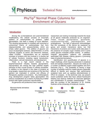 PhyNexus                               Technical Note                              www.phynexus.com




                      PhyTip® Normal Phase Columns for
                            Enrichment of Glycans


 Introduction
     Among the co-translational and post-translational          researchers are looking increasingly towards the study
modifications, the cellular process of enzymatic                of all glycan molecules produced by an organism.
addition of carbohydrates to proteins, called                   These include glycoproteins, glycolipids,
glycosylation, has been a subject of much attention.            lipopolysaccharides,         peptidoglycans         and
The resulting glycoprotein is modified with branched or         proteoglycans. The field of glycomics acknowledges
unbranched chains of carbohydrates that form                    that the complexity of life cannot be explained by
oligosaccharides and polysaccharides, which are                 genes and protein interactions alone, but that
simply called glycans. The addition of glycans can              interactions of proteins and nucleic acids take place in
occur at asparagine residues, called N-linked, or at the        the presence of complex sugar moieties and in some
hydroxal oxygens of serine and theronine residues,              cases glycans modulate protein activity. In addition,
called O-linked.     Glycoproteins are an important             irregular glycosylation patterns are potentially
subclass of proteins and are involved in a diverse set          associated with disease making glycans a promising
of cellular functions including signal transduction,            class of potential biomarkers.
inflammation, cell-cell interactions, and development.               Identification and quantification of glycans is a
     There is a high recent interest in the                     major challenge, which requires advances in analytical
biopharmaceutical industry towards glycoproteins.               tools and sample preparation. Glycans are made up of
Glycoproteins are among the high potential targets              a number of different sugars linked together and form
because of their crucial function in cellular processes.        branches (Fig.1). The possibility of having a large
In addition to the interest in this class of proteins as        number of possible isoforms makes glycans especially
drug targets, researchers are conscious of the fact that        difficult to identify and requires high performance
glycans are implicated in activity and efficacy of              analytical tools such as capillary electrophoresis or
therapeutic peptides and proteins. Any biotherapeutic           HPLC for analysis. In this technical note, we present
drug development program takes glycosylation into               recent published works that have utilized fluorescent
serious consideration as a means of producing a better          labeling and cleanup methods for improved detection
product with higher production reproducibility.                 and quantification of complex carbohydrates1,2. The
     As genomics and proteomics have matured,                   data are courtesy of the laboratory of Dr. András
                                                                Guttman at the University of Innsbruck, Austria.




Figure 1: Representation of different carbohydrates and schematic depictions of some common N-linked glycans.

                                                            1
 