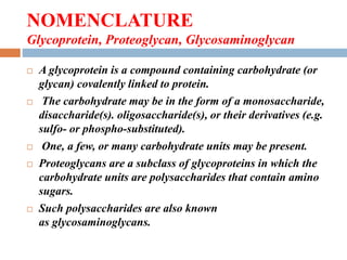 NOMENCLATURE
Glycoprotein, Proteoglycan, Glycosaminoglycan
 A glycoprotein is a compound containing carbohydrate (or
glycan) covalently linked to protein.
 The carbohydrate may be in the form of a monosaccharide,
disaccharide(s). oligosaccharide(s), or their derivatives (e.g.
sulfo- or phospho-substituted).
 One, a few, or many carbohydrate units may be present.
 Proteoglycans are a subclass of glycoproteins in which the
carbohydrate units are polysaccharides that contain amino
sugars.
 Such polysaccharides are also known
as glycosaminoglycans.
 