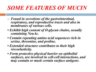 SOME FEATURES OF MUCIN
 Found in secretions of the gastrointestinal,
respiratory, and reproductive tracts and also in
membranes of various cells.
• Exhibit high content of O-glycan chains, usually
containing NeuAc.
• Contain repeating amino acid sequences rich in
serine, threonine, and proline.
• Extended structure contributes to their high
viscoelasticity.
• Form protective physical barrier on epithelial
surfaces, are involved in cell-cell interactions, and
may contain or mask certain surface antigens.
 