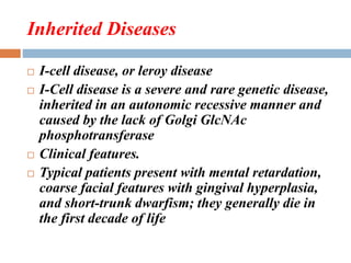 Inherited Diseases
 I-cell disease, or leroy disease
 I-Cell disease is a severe and rare genetic disease,
inherited in an autonomic recessive manner and
caused by the lack of Golgi GlcNAc
phosphotransferase
 Clinical features.
 Typical patients present with mental retardation,
coarse facial features with gingival hyperplasia,
and short-trunk dwarfism; they generally die in
the first decade of life
 