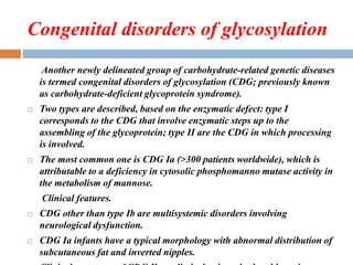 Congenital disorders of glycosylation
Another newly delineated group of carbohydrate-related genetic diseases
is termed congenital disorders of glycosylation (CDG; previously known
as carbohydrate-deficient glycoprotein syndrome).
 Two types are described, based on the enzymatic defect: type I
corresponds to the CDG that involve enzymatic steps up to the
assembling of the glycoprotein; type II are the CDG in which processing
is involved.
 The most common one is CDG Ia (>300 patients worldwide), which is
attributable to a deficiency in cytosolic phosphomanno mutase activity in
the metabolism of mannose.
Clinical features.
 CDG other than type Ib are multisystemic disorders involving
neurological dysfunction.
 CDG Ia infants have a typical morphology with abnormal distribution of
subcutaneous fat and inverted nipples.
 