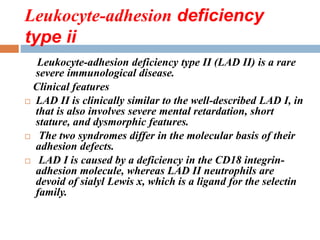 Leukocyte-adhesion deficiency
type ii
Leukocyte-adhesion deficiency type II (LAD II) is a rare
severe immunological disease.
Clinical features
 LAD II is clinically similar to the well-described LAD I, in
that is also involves severe mental retardation, short
stature, and dysmorphic features.
 The two syndromes differ in the molecular basis of their
adhesion defects.
 LAD I is caused by a deficiency in the CD18 integrin-
adhesion molecule, whereas LAD II neutrophils are
devoid of sialyl Lewis x, which is a ligand for the selectin
family.
 