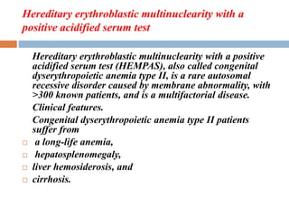 Hereditary erythroblastic multinuclearity with a
positive acidified serum test
Hereditary erythroblastic multinuclearity with a positive
acidified serum test (HEMPAS), also called congenital
dyserythropoietic anemia type II, is a rare autosomal
recessive disorder caused by membrane abnormality, with
>300 known patients, and is a multifactorial disease.
Clinical features.
Congenital dyserythropoietic anemia type II patients
suffer from
 a long-life anemia,
 hepatosplenomegaly,
 liver hemosiderosis, and
 cirrhosis.
 