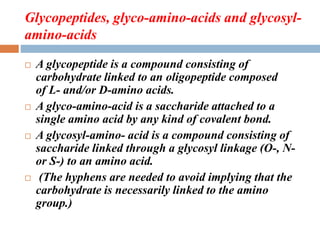 Glycopeptides, glyco-amino-acids and glycosyl-
amino-acids
 A glycopeptide is a compound consisting of
carbohydrate linked to an oligopeptide composed
of L- and/or D-amino acids.
 A glyco-amino-acid is a saccharide attached to a
single amino acid by any kind of covalent bond.
 A glycosyl-amino- acid is a compound consisting of
saccharide linked through a glycosyl linkage (O-, N-
or S-) to an amino acid.
 (The hyphens are needed to avoid implying that the
carbohydrate is necessarily linked to the amino
group.)
 