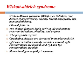 Wiskott-aldrich syndrome
Wiskott-Aldrich syndrome (WAS) is an X-linked, rare
disease characterized by eczema, thrombocytopenia, and
immunodeficiency.
Clinical features.
 The clinical features begin early in life and include
recurrent infections, bleeding, and eczema.
 The prognosis is grave.
 Circulating platelets are decreased in number and size.
 IgM concentrations usually are below normal, IgG
concentrations are normal, and IgA and IgE
concentrations are high.
 Monoclonal gammopathy is common.
 