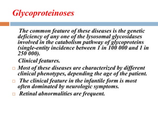 Glycoproteinoses
The common feature of these diseases is the genetic
deficiency of any one of the lysosomal glycosidases
involved in the catabolism pathway of glycoproteins
(single-entity incidence between 1 in 100 000 and 1 in
250 000).
Clinical features.
 Most of these diseases are characterized by different
clinical phenotypes, depending the age of the patient.
 The clinical feature in the infantile form is most
often dominated by neurologic symptoms.
 Retinal abnormalities are frequent.
 