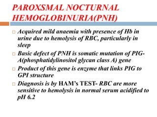 PAROXSMAL NOCTURNAL
HEMOGLOBINURIA(PNH)
 Acquired mild anaemia with presence of Hb in
urine due to hemolysis of RBC, particularly in
sleep
 Basic defect of PNH is somatic mutation of PIG-
A(phosphatidylinositol glycan class A) gene
 Product of this gene is enzyme that links PIG to
GPI structure
 Diagnosis is by HAM’s TEST- RBC are more
sensitive to hemolysis in normal serum acidified to
pH 6.2
 