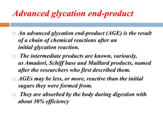 Advanced glycation end-product
 An advanced glycation end-product (AGE) is the result
of a chain of chemical reactions after an
initial glycation reaction.
 The intermediate products are known, variously,
as Amadori, Schiff base and Maillard products, named
after the researchers who first described them.
 AGEs may be less, or more, reactive than the initial
sugars they were formed from.
 They are absorbed by the body during digestion with
about 30% efficiency
 