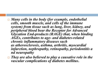  Many cells in the body (for example, endothelial
cells, smooth muscle, and cells of the immune
system) from tissue such as lung, liver, kidney, and
peripheral blood bear the Receptor for Advanced
Glycation End-products (RAGE) that, when binding
AGEs, contributes to age- and diabetes-related
chronic inflammatory diseases such
as atherosclerosis, asthma, arthritis, myocardial
infarction, nephropathy, retinopathy, periodontitis a
nd neuropathy
 They are also believed to play a causative role in the
vascular complications of diabetes mellitus.
 