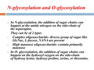 N-glycosylation and O-glycosylation
 In N-glycosylation, the addition of sugar chains can
happen at the amide nitrogen on the side-chain of
the asparagine.
They can be of 2 types
1. Complex oligosaccharide- diverse group of sugar like
GlcNac, L-fucose, NANA are present
2. High mannose oligosaccharide- contain primarily
mannose
 In O- glycosylation, the addition of sugar chains can
happen on the hydroxyl oxygen on the side-chain
of hydroxy lysine, hydroxy proline, serine, or threonine.
 