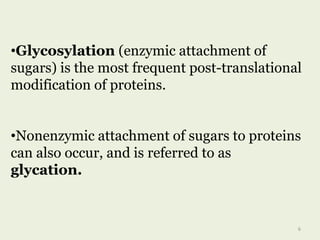 •Glycosylation (enzymic attachment of
sugars) is the most frequent post-translational
modification of proteins.
•Nonenzymic attachment of sugars to proteins
can also occur, and is referred to as
glycation.
6
 