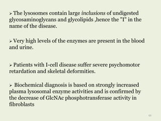  The lysosomes contain large inclusions of undigested
glycosaminoglycans and glycolipids ,hence the "I" in the
name of the disease.
 Very high levels of the enzymes are present in the blood
and urine.
 Patients with I-cell disease suffer severe psychomotor
retardation and skeletal deformities.
63
 Biochemical diagnosis is based on strongly increased
plasma lysosomal enzyme activities and is confirmed by
the decrease of GlcNAc phosphotransferase activity in
fibroblasts
 