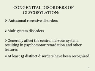 CONGENITAL DISORDERS OF
GLYCOSYLATION:
 Autosomal recessive disorders
Multisystem disorders
Generally affect the central nervous system,
resulting in psychomotor retardation and other
features
At least 15 distinct disorders have been recognized
70
 