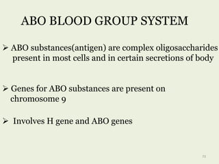 ABO BLOOD GROUP SYSTEM
 ABO substances(antigen) are complex oligosaccharides
present in most cells and in certain secretions of body
 Genes for ABO substances are present on
chromosome 9
73
 Involves H gene and ABO genes
 