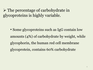  The percentage of carbohydrate in
glycoproteins is highly variable.
• Some glycoproteins such as IgG contain low
amounts (4%) of carbohydrate by weight, while
glycophorin, the human red cell membrane
glycoprotein, contains 60% carbohydrate
9
 