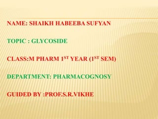 NAME: SHAIKH HABEEBA SUFYAN
TOPIC : GLYCOSIDE
CLASS:M PHARM 1ST YEAR (1ST SEM)
DEPARTMENT: PHARMACOGNOSY
GUIDED BY :PROF.S.R.VIKHE
 