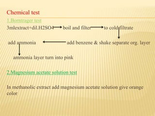 Chemical test
1.Borntrager test
3mlextract+dil.H2SO4 boil and filter to cold filtrate
add ammonia add benzene & shake separate org. layer
ammonia layer turn into pink
2.Magnesium acetate solution test
In methanolic extract add magnesium acetate solution give orange
color
 