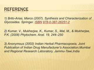 REFERENCE
1) Brito-Arias, Marco (2007). Synthesis and Characterization of
Glycosides. Springer. ISBN 978-0-387-26251-2
2) Kumar, V., Mukherjee, K., Kumar, S., Mal, M., & Mukherjee,
P.K. (2008) Phytochem. Anal. 19, 244–250
3) Anonymous (2002) Indian Herbal Pharmacopoeia, Joint
Publication of Indian Drug Manufacturer’s Association,Mumbai
and Regional Research Laboratory, Jammu-Tawi,India
 