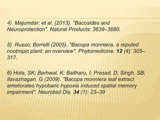 4) Majumdar; et al. (2013). "Bacosides and
Neuroprotection". Natural Products: 3639–3660.
5) Russo; Borrelli (2005). "Bacopa monniera, a reputed
nootropic plant: an overview". Phytomedicine. 12 (4): 305–
317.
6) Hota, SK; Barhwal, K; Baitharu, I; Prasad, D; Singh, SB;
Ilavazhagan, G (2009). "Bacopa monniera leaf extract
ameliorates hypobaric hypoxia induced spatial memory
impairment". Neurobiol Dis. 34 (1): 23–39
 