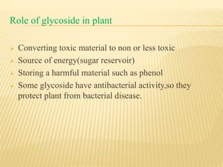 Role of glycoside in plant
 Converting toxic material to non or less toxic
 Source of energy(sugar reservoir)
 Storing a harmful material such as phenol
 Some glycoside have antibacterial activity,so they
protect plant from bacterial disease.
 