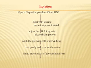 Isolation
50gm of liquorice powder+300ml H2O
heat with stirring
decant supernant liquid
adjust the PH 2.8 by acid
glycerrhizin ppt out
wash the ppt with cold water & filter
heat gently and remove the water
shiny brown mass of glycyrrihizin seen
 