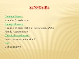 SENNOSIDE
Common Name :
senna leaf, cassia senna
Biological source :
It consist of dried leaflet of cassia angustifolia
Family : leguminosae
Chemical constituents :
Sennoside A and sennoside b
Use:
Use as laxative
 