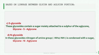 BEST FOR You
O R G A N I C S C O M P A N Y
10
BASED ON LINKAGE BETWEEN GLYCON AND AGLYCON PORTION:-
c) S-glycoside
These glycosides contain a sugar moiety attached to a sulphur of the aglycone,
Glycone - S - Aglycone
d) N-glycoside
In these glycosides nitrogen of amino group ( -NH2/-NH-) is condensed with a sugar,
Glycone - N - Aglycone
 