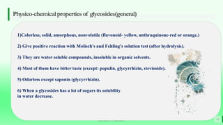 BEST FOR You
O R G A N I C S C O M P A N Y
Physico-chemicalpropertiesof glycosides(general)
13
1)Colorless, solid, amorphous, nonvolatile (flavonoid- yellow, anthraquinone-red or orange.)
2) Give positive reaction with Molisch's and Fehling's solution test (after hydrolysis).
3) They are water soluble compounds, insoluble in organic solvents.
4) Most of them have bitter taste (except: populin, glycyrrhizin, stevioside).
5) Odorless except saponin (glycyrrhizin).
6) When a glycosides has a lot of sugars its solubility
in water decrease.
 