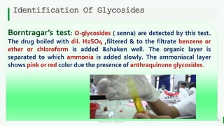 BEST FOR You
O R G A N I C S C O M P A N Y
Identification Of Glycosides
15
Borntragar’s test: O-glycosides ( senna) are detected by this test.
The drug boiled with dil. H2SO4 ,filtered & to the filtrate benzene or
ether or chloroform is added &shaken well. The organic layer is
separated to which ammonia is added slowly. The ammoniacal layer
shows pink or red color due the presence of anthraquinone glycosides.
 