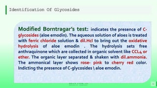 BEST FOR You
O R G A N I C S C O M P A N Y
Identification Of Glycosides
16
Modified Borntragar’s test: indicates the presence of C-
glycosides (aloe emodin). The aqueous solution of aloes is treated
with ferric chloride solution & dil.Hcl to bring out the oxidative
hydrolysis of aloe emodin . The hydrolysis sets free
anthraquinone which are collected in organic solvent like CCL4 or
ether. The organic layer separated & shaken with dil.ammonia.
The ammonical layer shows rose- pink to cherry red color.
Indicting the presence of C-glycosides  aloe emodin.
 