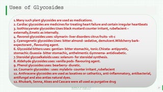 BEST FOR You
O R G A N I C S C O M P A N Y
Uses of Glycosides
21
1.Many such plant glycosides are used as medications.
2. Cardiac glycosides are medicines for treating heart failure and certain irregular heartbeats
3. Isothiocyanate glycosides:Uses:black mustard:counter irritant, rubefacient –
externally,Emetic as internally.
4. flavonol glycosides:uses: silymarin- liver disorders citrus fruits- vit-c
5. Cyanogenetic glycosides:Uses: bitter almond- sedative, demulcent.Wildcherry bark-
expectorant , flavouring agent.
6. Glycosidal bitters:uses: gentian- bitter stomachic, tonic.Chirata- antipyretic,
stomachic.Quassia- bitter stomachic, anthelmentic.Gymnema- antidioabetic.
7.Steroidal glycoalkaloids:uses: solanum- for steroidal synthesis.
8. Aldehyde glycosides:uses: vanilla pods- flavouring agent.
9. Phenol glycosides:uses: bearberry- diuretic.
10. Coumarin glycosides : uses: mylabris- counter irritant ,rubefacient
11. Anthracene glycosides are used as laxatives or cathartics, anti-inflammatory, antibacterial,
antifungal and also antias natural dyes.
12. Rhubarb, Senna,Aloes and Cascara were all used as purgative drug
 