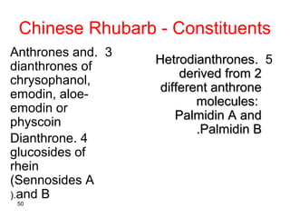 Chinese Rhubarb - Constituents
•Free anthraquinones:
chrysophanol, emodin, aloe-
emodin and rhein.
•Some of the above cons...
