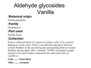 Chemistry:
Before curing, vanilla contains 2
glycosides;
Glucovanillin
Glucovanillic acid
After curing, active principle i...