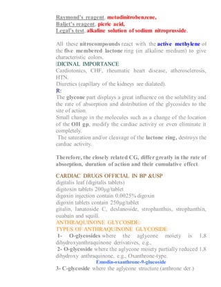 Raymond’s reagent, metadinitrobenzene,
Baljet’s reagent, picric acid,
Legal’s test, alkaline solution of sodium nitroprusside.
4- All these nitrocompounds react with the active methylene of
the five membered lactone ring (in alkaline medium) to give
characteristic colors.
MEDICINAL IMPORTANCE
1- Cardiotonics, CHF, rheumatic heart disease, atherosclerosis,
HTN.
2- Diuretics (capillary of the kidneys are dialated).
SAR:
1- The glycone part displays a great influence on the solubility and
the rate of absorption and distribution of the glycosides to the
site of action.
2- Small change in the molecules such as a change of the location
of the OH gp, modify the cardiac activity or even eliminate it
completely.
3- The saturation and/or cleavage of the lactone ring, destroys the
cardiac activity.
Therefore, the closely related CG, differ greatly in the rate of
absorption, duration of action and their cumulative effect.
CARDIAC DRUGS OFFICIAL IN BP &USP
1- digitalis leaf (digitalis tablets)
2- digitoxin tablets 200μg/tablet
3- digoxin injection contain 0.0025% digoxin
4- digoxin tablets contain 250μg/tablet
5- gitalin, lanatoside C, deslanoside, strophanthus, strophanthin,
ouabain and squill.
ANTHRAQUINONE GLYCOSIDE:
TYPES OF ANTHRAQUINONE GLYCOSIDE
1- O-glycosides where the aglycone moiety is 1,8
dihydroxyanthraquinone derivatives, e.g.,
2- O-glycoside where the aglycone moiety partially reduced 1,8
dihydroxy anthraquinone, e.g., Oxanthrone-type.
Emodin-oxanthrone-9-glucoside
3- C-glycoside where the aglycone structure (anthrone der.)
 