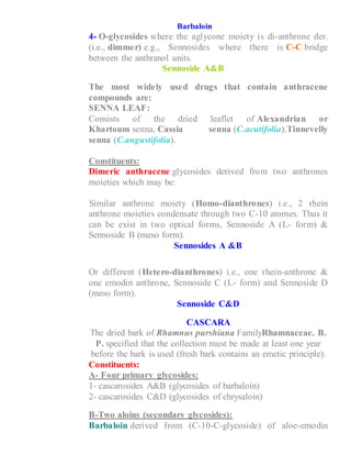 Barbaloin
4- O-glycosides where the aglycone moiety is di-anthrone der.
(i.e., dimmer) e.g., Sennosides where there is C-C bridge
between the anthranol units.
Sennoside A&B
The most widely used drugs that contain anthracene
compounds are:
SENNA LEAF:
Consists of the dried leaflet of Alexandrian or
Khartoum senna, Cassia senna (C.acutifolia),Tinnevelly
senna (C.angustifolia).
Constituents:
Dimeric anthracene glycosides derived from two anthrones
moieties which may be:
1- Similar anthrone moiety (Homo-dianthrones) i.e., 2 rhein
anthrone moieties condensate through two C-10 atomes. Thus it
can be exist in two optical forms, Sennoside A (L- form) &
Sennoside B (meso form).
Sennosides A &B
2- Or different (Hetero-dianthrones) i.e., one rhein-anthrone &
one emodin anthrone, Sennoside C (L- form) and Sennoside D
(meso form).
Sennoside C&D
CASCARA
The dried bark of Rhamnus purshiana FamilyRhamnaceae. B.
P. specified that the collection must be made at least one year
before the bark is used (fresh bark contains an emetic principle).
Constituents:
A- Four primary glycosides:
1- cascarosides A&B (glycosides of barbaloin)
2- cascarosides C&D (glycosides of chrysaloin)
B-Two aloins (secondary glycosides):
Barbaloin derived from (C-10-C-glycoside) of aloe-emodin
 