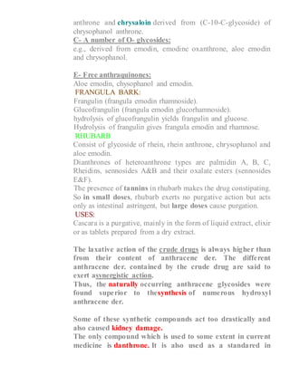 anthrone and chrysaloin derived from (C-10-C-glycoside) of
chrysophanol anthrone.
C- A number of O- glycosides:
e.g., derived from emodin, emodine oxanthrone, aloe emodin
and chrysophanol.
E- Free anthraquinones:
Aloe emodin, chysophanol and emodin.
FRANGULA BARK:
1- Frangulin (frangula emodin rhamnoside).
2- Glucofrangulin (frangula emodin glucorhamnoside).
3- hydrolysis of glucofrangulin yields frangulin and glucose.
4- Hydrolysis of frangulin gives frangula emodin and rhamnose.
RHUBARB
1- Consist of glycoside of rhein, rhein anthrone, chrysophanol and
aloe emodin.
2- Dianthrones of heteroanthrone types are palmidin A, B, C,
Rheidins, sennosides A&B and their oxalate esters (sennosides
E&F).
3- The presence of tannins in rhubarb makes the drug constipating.
So in small doses, rhubarb exerts no purgative action but acts
only as intestinal astringent, but large doses cause purgation.
USES:
Cascara is a purgative, mainly in the form of liquid extract, elixir
or as tablets prepared from a dry extract.
The laxative action of the crude drugs is always higher than
from their content of anthracene der. The different
anthracene der. contained by the crude drug are said to
exert asynergistic action.
Thus, the naturally occurring anthracene glycosides were
found superior to thesynthesis of numerous hydroxyl
anthracene der.
Some of these synthetic compounds act too drastically and
also caused kidney damage.
The only compound which is used to some extent in current
medicine is danthrone. It is also used as a standared in
 