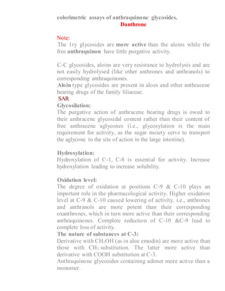 colorimetric assays of anthraquinone glycosides.
Danthrone
Note:
1- The 1ry glycosides are more active than the aloins while the
free anthraquinon have little purgative activity.
2- C-C glycosides, aloins are very resistance to hydrolysis and are
not easily hydrolysed (like other anthrones and anthranols) to
corresponding anthraquinones.
3- Aloin type glycosides are present in aloes and other anthracene
bearing drugs of the family liliaceae.
SAR
1- Glycosilation:
The purgative action of anthracene bearing drugs is owed to
their anthracene glycosidal content rather than their content of
free anthracene aglycones (i.e., glycosylation is the main
requirement for activity, as the sugar moiety serve to transport
the aglycone to the site of action in the large intestine).
2- Hydroxylation:
Hydroxylation of C-1, C-8 is essential for activity. Increase
hydroxylation leading to increase solubility.
3- Oxidation level:
The degree of oxidation at positions C-9 & C-10 plays an
important role in the pharmacological activity. Higher oxidation
level at C-9 & C-10 caused lowering of activity. i.e., anthrones
and anthranols are more potent than their corresponding
oxanthrones, which in turn more active than their corresponding
anthraquinones. Complete reduction of C-10 &C-9 lead to
complete loss of activity.
4- The nature of substances at C-3:
Derivative with CH2OH (as in aloe emodin) are more active than
those with CH3 substitution. The latter more active than
derivative with COOH substitution at C-3.
Anthraquinone glycosides containing adimer more active than a
monomer.
 