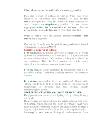 5- Effect of storage on the active of anthracene glycosides:
a- Prolonged storage of anthracene bearing drugs may bring
oxidation of anthranols and anthrones to give the less
active anthraquinones. Thus, the activity of drugs decreases by
time. However,anthraquinone glycosides do not cause
anygriping action (like anthranol and anthone), thus no
antispasmodic such as belladonna is prescribed with them.
b- Drugs as senna, Aloe and cascara preparationsretain their
activity for a long time.
c- Cascara and frangula must be aged for one yearbefore it is used
for medicinal preparation.WHY?
Stability is achieved as follows:
1- In senna, there is dimeric glycoside in which a C-C bridge
between two anthrone units is formed (the C-10 position of one
anthrone is involved in a C-C-covalent bonding with C-10 of the
other anthrone). Thus, the C-10 position can not be easily
oxidized and the anthrone structure is stabilized.
2- In the aloe, the aloins (barbaloin & chrysaloin) contain C-C
glycosidic linkage (anhydroglycosides) stabilise the anthrone
structure.
4- In cascara, cascarosides have an additional O-glycosidic
linkage (beside the C-10-C glycosidic linkage. The solubility of
cascarosides is increased and thus, produce higher
pharmacological activity.
PROPERTIES OF ANTHRAQUINONE DERIVATIVES:
The glycosides are extracted and hydrolyzed by boiling the drug
with acids.
The aglycones are extracted from the acidic solution with ether
or benzene. Upon shaking the ether or benzene layer with
aqueous alkali or ammonia solution, the aqueous layer assumes a
deep red color, because of the formation of anthraquinone salts.
Borntrager’s reaction can distinguish anthraquinones from
 