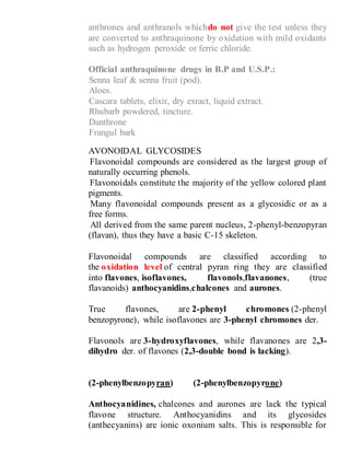 anthrones and anthranols whichdo not give the test unless they
are converted to anthraquinone by oxidation with mild oxidants
such as hydrogen peroxide or ferric chloride.
Official anthraquinone drugs in B.P and U.S.P.:
1- Senna leaf & senna fruit (pod).
2- Aloes.
3- Cascara tablets, elixir, dry exract, liquid extract.
4- Rhubarb powdered, tincture.
5- Danthrone
6- Frangul bark
FLAVONOIDAL GLYCOSIDES
- Flavonoidal compounds are considered as the largest group of
naturally occurring phenols.
- Flavonoidals constitute the majority of the yellow colored plant
pigments.
- Many flavonoidal compounds present as a glycosidic or as a
free forms.
- All derived from the same parent nucleus, 2-phenyl-benzopyran
(flavan), thus they have a basic C-15 skeleton.
Flavonoidal compounds are classified according to
the oxidation level of central pyran ring they are classified
into flavones, isoflavones, flavonols,flavanones, (true
flavanoids) anthocyanidins,chalcones and aurones.
True flavones, are 2-phenyl chromones (2-phenyl
benzopyrone), while isoflavones are 3-phenyl chromones der.
Flavonols are 3-hydroxyflavones, while flavanones are 2,3-
dihydro der. of flavones (2,3-double bond is lacking).
(2-phenylbenzopyran) (2-phenylbenzopyrone)
Anthocyanidines, chalcones and aurones are lack the typical
flavone structure. Anthocyanidins and its glycosides
(anthecyanins) are ionic oxonium salts. This is responsible for
 