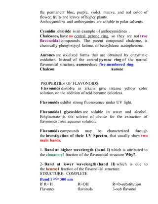 the permanent blue, purple, violet, mauve, and red color of
flower, fruits and leaves of higher plants.
Anthocyanidins and anthecyanins are soluble in polar solvents.
Cyanidin chloride is an example of anthocyanidines .
Chalcones, have no central pyrone ring, so they are not true
flavonoidal compounds. The parent compound chalcone, is
chemically phenyl-styryl ketone, or benzylidene acetophenone.
Aurones are oxidized forms that are obtained by enzymatic
oxidation. Instead of the central pyrone ring of the normal
flavonoidal structure, auroneshave five membered ring.
Chalcon Aurone
PROPERTIES OF FLAVONOIDS
Flavonoids dissolve in alkalis give intense yellow color
solution, on the addition of acid become colorless.
Flavonoids exhibit strong fluorescence under UV light.
Flavonoidal glycosides are soluble in water and alcohol.
Ethylacetate is the solvent of choice for the extraction of
flavonoids from aqueous solution.
Flavonoids compounds may be characterized through
the investigation of their UV Spectra, that usually show two
main bands,
1- Band at higher wavelength (band I) which is attributed to
the cinnamoyl fraction of the flavonoidal structure Why?.
2- Band at lower wavelength (band II) which is due to
the benzoyl fraction of the flavonoidal structure.
STRUCTURE: COMPLETE
Band I >> 300 nm
If R= H R=OH R=O-substitution
Flavones flavonols 3-sub flavonol
 