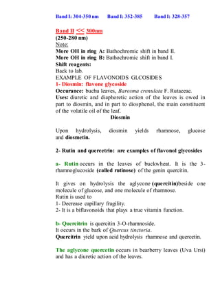 Band I: 304-350 nm Band I: 352-385 Band I: 328-357
Band II << 300nm
(250-280 nm)
Note:
More OH in ring A: Bathochromic shift in band II.
More OH in ring B: Bathochromic shift in band I.
Shift reagents:
Back to lab.
EXAMPLE OF FLAVONOIDS GLCOSIDES
1- Diosmin: flavone glycoside
Occurance: buchu leaves, Barosma crenulata F. Rutaceae.
Uses: diuretic and diaphoretic action of the leaves is owed in
part to diosmin, and in part to diosphenol, the main constituent
of the volatile oil of the leaf.
Diosmin
Upon hydrolysis, diosmin yields rhamnose, glucose
and diosmetin.
2- Rutin and quercetrin: are examples of flavonol glycosides
a- Rutin occurs in the leaves of buckwheat. It is the 3-
rhamnoglucoside (called rutinose) of the genin quercitin.
It gives on hydrolysis the aglycone (quercitin)beside one
molecule of glucose, and one molecule of rhamnose.
Rutin is used to
1- Decrease capillary fragility.
2- It is a biflavonoids that plays a true vitamin function.
b- Quercitrin is quercitin 3-O-rhamnoside.
It occurs in the bark of Quercus tinctoria.
Quercitrin yield upon acid hydrolysis rhamnose and quercetin.
The aglycone quercetin occurs in bearberry leaves (Uva Ursi)
and has a diuretic action of the leaves.
 