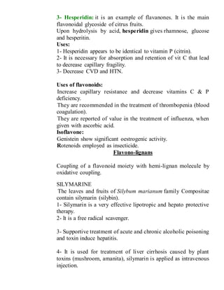 3- Hesperidin: it is an example of flavanones. It is the main
flavonoidal glycoside of citrus fruits.
Upon hydrolysis by acid, hesperidin gives rhamnose, glucose
and hesperitin.
Uses:
1- Hesperidin appears to be identical to vitamin P (citrin).
2- It is necessary for absorption and retention of vit C that lead
to decrease capillary fragility.
3- Decrease CVD and HTN.
Uses of flavonoids:
1- Increase capillary resistance and decrease vitamins C & P
deficiency.
2- They are recommended in the treatment of thrombopenia (blood
coagulation).
3- They are reported of value in the treatment of influenza, when
given with ascorbic acid.
Isoflavone:
1- Genistein show significant oestrogenic activity.
2- Rotenoids employed as insecticide.
Flavono-lignans
Coupling of a flavonoid moiety with hemi-lignan molecule by
oxidative coupling.
SILYMARINE
The leaves and fruits of Silybum marianum family Compositae
contain silymarin (silybin).
1- Silymarin is a very effective lipotropic and hepato protective
therapy.
2- It is a free radical scavenger.
3- Supportive treatment of acute and chronic alcoholic poisoning
and toxin induce hepatitis.
4- It is used for treatment of liver cirrhosis caused by plant
toxins (mushroom, amanita), silymarin is applied as intravenous
injection.
 
