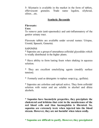 5- Silymarin is available in the market in the form of tablets,
effervescent granules. Trade name legalon, silyhexal,
silirex…etc.
Synthetic flavonoids
Flavoxate:
Uses:
To remove pain (anti-spasmodic) and anti-inflammatory of the
genitor urinary tract.
Flavoxate tablets are available under several names: Urispas,
Uronid, Spasurit, Genurin).
SAPONINS
* Saponins are a group of amorphous colloidal glycodides which
is wiedly distributed in the higher plants.
* Have ability to form lasting foam when shaking in aqueous
solution.
* They are excellent emulsifying agents (modify surface
tension).
* Formerly used as detergents to replace soap (e.g., quillaia).
* Saponins are colorless and optical active. They form colloidal
solution with water and are soluble in alcohol and dilute
alcohols.
* Saponins have haemolytic properties, they precipitate the
cholesterol and lethisins that exist in the memberanes of the
red blood cells and thus haemoglobin is liberated. So,
saponins are extremely toxic when injected into the blood
stream. However, they are not harmful when taken orally.
* Saponins are difficult to purify. However, they precipitated
 