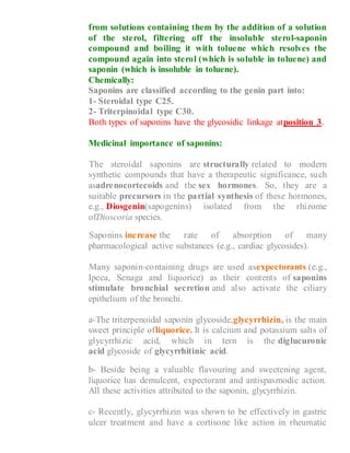 from solutions containing them by the addition of a solution
of the sterol, filtering off the insoluble sterol-saponin
compound and boiling it with toluene which resolves the
compound again into sterol (which is soluble in toluene) and
saponin (which is insoluble in toluene).
Chemically:
Saponins are classified according to the genin part into:
1- Steroidal type C25.
2- Triterpinoidal type C30.
Both types of saponins have the glycosidic linkage atposition 3.
Medicinal importance of saponins:
1- The steroidal saponins are structurally related to modern
synthetic compounds that have a therapeutic significance, such
asadrenocortecoids and the sex hormones. So, they are a
suitable precursors in the partial synthesis of these hormones,
e.g., Diosgenin(sapogenins) isolated from the rhizome
ofDioscoria species.
2- Saponins increase the rate of absorption of many
pharmacological active substances (e.g., cardiac glycosides).
3- Many saponin-containing drugs are used asexpectorants (e.g.,
Ipeca, Senaga and liquorice) as their contents of saponins
stimulate bronchial secretion and also activate the ciliary
epithelium of the bronchi.
a-The triterpenoidal saponin glycoside,glycyrrhizin, is the main
sweet principle ofliquorice. It is calcium and potassium salts of
glycyrrhizic acid, which in tern is the diglucuronic
acid glycoside of glycyrrhitinic acid.
b- Beside being a valuable flavouring and sweetening agent,
liquorice has demulcent, expectorant and antispasmodic action.
All these activities attributed to the saponin, glycyrrhizin.
c- Recently, glycyrrhizin was shown to be effectively in gastric
ulcer treatment and have a cortisone like action in rheumatic
 