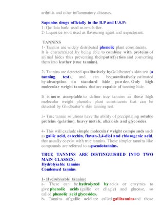 arthritis and other inflammatory diseases.
Saponins drugs officially in the B.P and U.S.P:
1- Quillaia bark: used as emulsifier.
2- Liquorice root: used as flavouring agent and expectorant.
TANNINS
1- Tannins are widely distributed phenolic plant constituents.
It is characterized by being able to combine with proteins of
animal hides thus preventing theirputrefaction and converting
them into leather (true tannins).
2- Tannins are detected qualitatively byGoldbeater’s skin test (a
tanning test), and can bequantitatively estimated
by absorption on standard hide powder. Only high
molecular weight tannins that are capable of tanning hide.
It is more acceptable to define true tannins as those high
molecular weight phenolic plant constituents that can be
detected by Glodbeater’s skin tanning test.
3- True tannin solutions have the ability of precipitating soluble
proteins (gelatine), heavy metals, alkaloids and glycosides.
4- This will exclude simple molecular weight compounds such
as gallic acid, catechin, flavan-3,4-diol and chlorogenic acid,
that usually coexist with true tannins. These simpler tannins like
compounds are referred to aspseudotannins.
TRUE TANNINS ARE DISTINGUISHED INTO TWO
MAIN CLASSES:
Hydrolysable tannins
Condensed tannins
1- Hydrolysable tannins:
a- These can be hydrolyzed by acids or enzymes to
give phenolic acids (gallic or ellagic) and glucose, so
called phenolic acid glycosides.
b- Tannins of gallic acid are called gallitanninsand those
 