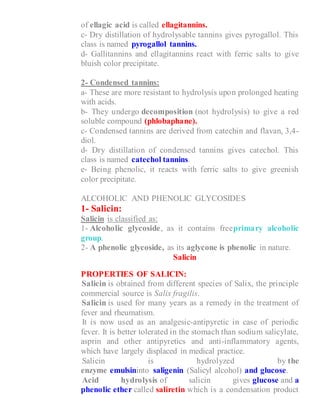 of ellagic acid is called ellagitannins.
c- Dry distillation of hydrolysable tannins gives pyrogallol. This
class is named pyrogallol tannins.
d- Gallitannins and ellagitannins react with ferric salts to give
bluish color precipitate.
2- Condensed tannins:
a- These are more resistant to hydrolysis upon prolonged heating
with acids.
b- They undergo decomposition (not hydrolysis) to give a red
soluble compound (phlobaphane).
c- Condensed tannins are derived from catechin and flavan, 3,4-
diol.
d- Dry distillation of condensed tannins gives catechol. This
class is named catechol tannins.
e- Being phenolic, it reacts with ferric salts to give greenish
color precipitate.
ALCOHOLIC AND PHENOLIC GLYCOSIDES
1- Salicin:
Salicin is classified as:
1- Alcoholic glycoside, as it contains freeprimary alcoholic
group.
2- A phenolic glycoside, as its aglycone is phenolic in nature.
Salicin
PROPERTIES OF SALICIN:
1- Salicin is obtained from different species of Salix, the principle
commercial source is Salix fragilis.
2- Salicin is used for many years as a remedy in the treatment of
fever and rheumatism.
3- It is now used as an analgesic-antipyretic in case of periodic
fever. It is better tolerated in the stomach than sodium salicylate,
asprin and other antipyretics and anti-inflammatory agents,
which have largely displaced in medical practice.
4- Salicin is hydrolyzed by the
enzyme emulsininto saligenin (Salicyl alcohol) and glucose.
5- Acid hydrolysis of salicin gives glucose and a
phenolic ether called saliretin which is a condensation product
 