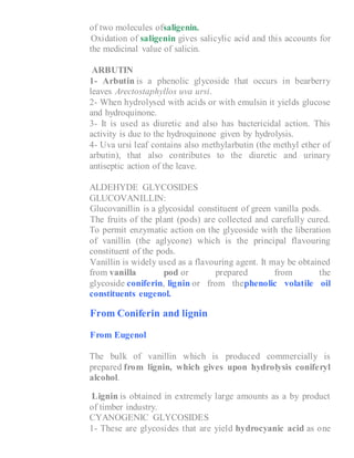 of two molecules ofsaligenin.
6- Oxidation of saligenin gives salicylic acid and this accounts for
the medicinal value of salicin.
ARBUTIN
1- Arbutin is a phenolic glycoside that occurs in bearberry
leaves Arectostaphyllos uva ursi.
2- When hydrolysed with acids or with emulsin it yields glucose
and hydroquinone.
3- It is used as diuretic and also has bactericidal action. This
activity is due to the hydroquinone given by hydrolysis.
4- Uva ursi leaf contains also methylarbutin (the methyl ether of
arbutin), that also contributes to the diuretic and urinary
antiseptic action of the leave.
ALDEHYDE GLYCOSIDES
GLUCOVANILLIN:
1- Glucovanillin is a glycosidal constituent of green vanilla pods.
2- The fruits of the plant (pods) are collected and carefully cured.
To permit enzymatic action on the glycoside with the liberation
of vanillin (the aglycone) which is the principal flavouring
constituent of the pods.
3- Vanillin is widely used as a flavouring agent. It may be obtained
from vanilla pod or prepared from the
glycoside coniferin, lignin or from thephenolic volatile oil
constituents eugenol.
1- From Coniferin and lignin
2- From Eugenol
The bulk of vanillin which is produced commercially is
prepared from lignin, which gives upon hydrolysis coniferyl
alcohol.
Lignin is obtained in extremely large amounts as a by product
of timber industry.
CYANOGENIC GLYCOSIDES
1- These are glycosides that are yield hydrocyanic acid as one
 